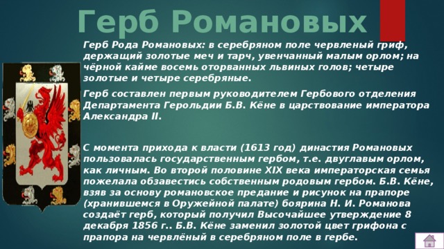 Герб Романовых Герб Рода Романовых: в серебряном поле червленый гриф, держащий золотые меч и тарч, увенчанный малым орлом; на чёрной кайме восемь оторванных львиных голов; четыре золотые и четыре серебряные. Герб составлен первым руководителем Гербового отделения Департамента Герольдии Б.В. Кёне в царствование императора Александра II.  С момента прихода к власти (1613 год) династия Романовых пользовалась государственным гербом, т.е. двуглавым орлом, как личным. Во второй половине XIX века императорская семья пожелала обзавестись собственным родовым гербом. Б.В. Кёне, взяв за основу романовское предание и рисунок на прапоре (хранившемся в Оружейной палате) боярина Н. И. Романова создаёт герб, который получил Высочайшее утверждение 8 декабря 1856 г.. Б.В. Кёне заменил золотой цвет грифона с прапора на червлёный в серебряном поле в гербе. 