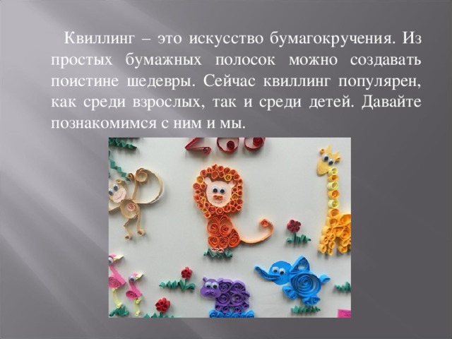  Квиллинг – это искусство бумагокручения. Из простых бумажных полосок можно создавать поистине шедевры. Сейчас квиллинг популярен, как среди взрослых, так и среди детей. Давайте познакомимся с ним и мы. 
