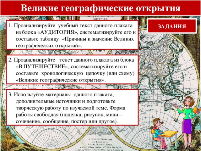 Великие географические открытия ЗАДАНИЯ 1. Проанализируйте учебный текст данного плаката из блока «АУДИТОРИЯ», систематизируйте его и составьте таблицу «Причины и значение Великих географических открытий». 2. Проанализируйте текст данного плаката из блока «В ПУТЕШЕСТВИЕ», систематизируйте его и составьте хронологическую цепочку (или схему) «Великие географические открытия». 3. Используйте материалы данного плаката, дополнительные источники и подготовьте творческую работу по изучаемой теме. Форма работы свободная (поделка, рисунок, мини – сочинение, сообщение, постер или другое). 