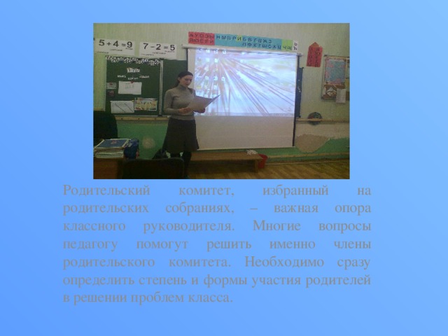 Родительский комитет, избранный на родительских собраниях, – важная опора классного руководителя. Многие вопросы педагогу помогут решить именно члены родительского комитета. Необходимо сразу определить степень и формы участия родителей в решении проблем класса. 