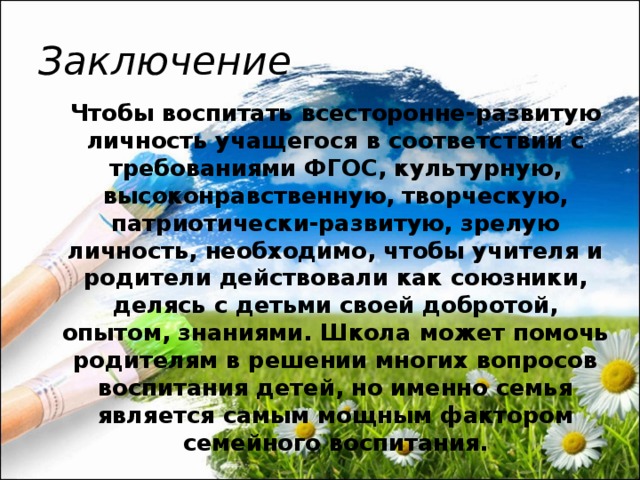 Заключение  Чтобы воспитать всесторонне-развитую личность учащегося в соответствии с требованиями ФГОС, культурную, высоконравственную, творческую, патриотически-развитую, зрелую личность, необходимо, чтобы учителя и родители действовали как союзники, делясь с детьми своей добротой, опытом, знаниями. Школа может помочь родителям в решении многих вопросов воспитания детей, но именно семья является самым мощным фактором семейного воспитания.  