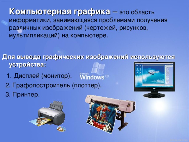  Компьютерная графика – это область информатики, занимающаяся проблемами получения различных изображений (чертежей, рисунков, мультипликаций) на компьютере. Для вывода графических изображений используются устройства:  1. Дисплей (монитор).  2. Графопостроитель (плоттер).  3. Принтер. 