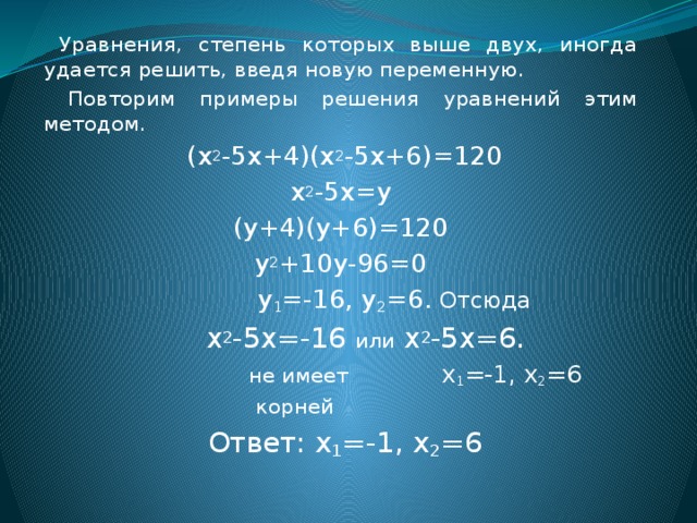  Уравнения, степень которых выше двух, иногда удается решить, введя новую переменную.  Повторим примеры решения уравнений этим методом.  (х 2 -5х+4)(х 2 -5х+6)=120 х 2 -5х=у (у+4)(у+6)=120 у 2 +10у-96=0  у 1 =-16, у 2 =6. Отсюда  х 2 -5х=-16 или х 2 -5х=6.  не имеет х 1 =-1, х 2 =6  корней  Ответ: х 1 =-1, х 2 =6 