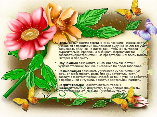 Цель: дать понятие термина «композиция»; познакомить учащихся с правилами компоновки рисунка на листе; учить размещать рисунок на листе так, чтобы он выглядел выразительно, правильно выбирать формат листа; развивать пространственные представления; воспитывать интерес к предмету. Обучающая ознакомить с новыми возможностями художественных техник, рисование по представлению. Развивающая  развивать у учеников художественную речь, способствовать развитию самостоятельности, развитие фантастических способностей и умение работать в проблемной ситуации, развитие зрительной памяти,. Воспитательная , воспитывать интерес к изобразительному искусству, дисциплинированность, ответственное отношение к учебному труду.  