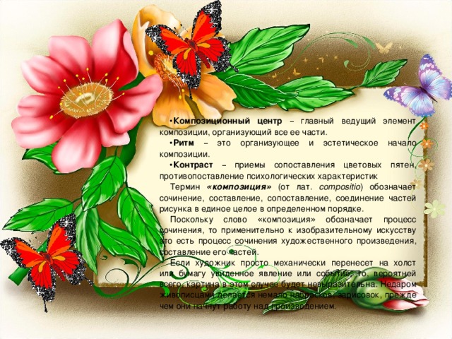 Композиционный центр  – главный ведущий элемент композиции, организующий все ее части. Ритм  – это организующее и эстетическое начало композиции. Контраст  – приемы сопоставления цветовых пятен, противопоставление психологических характеристик Термин « композиция » (от лат. compositio ) обозначает сочинение, составление, сопоставление, соединение частей рисунка в единое целое в определенном порядке. Поскольку слово « композиция » обозначает процесс сочинения, то применительно к изобразительному искусству это есть процесс сочинения художественного произведения, составление его частей. Если художник просто механически перенесет на холст или бумагу увиденное явление или событие, то, вероятней всего, картина в этом случае будет невыразительна. Недаром живописцами делается немало набросков, зарисовок, прежде чем они начнут работу над произведением. 