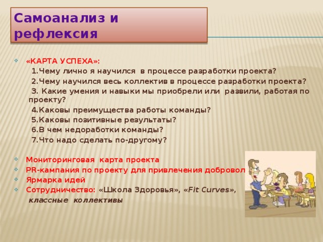 Самоанализ и рефлексия «КАРТА УСПЕХА»:  1.Чему лично я научился в процессе разработки проекта?  2.Чему научился весь коллектив в процессе разработки проекта?  3. Какие умения и навыки мы приобрели или развили, работая по проекту?  4.Каковы преимущества работы команды?  5.Каковы позитивные результаты?  6.В чем недоработки команды?  7.Что надо сделать по-другому?   Мониторинговая карта проекта PR-кампания по проекту для привлечения добровольцев Ярмарка идей Сотрудничество: «Школа Здоровья», « Fit Curves»,  классные коллективы     