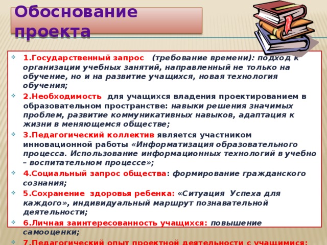Обоснование проекта 1.Государственный запрос (требование времени): подход к организации учебных занятий, направленный не только на обучение, но и на развитие учащихся, новая технология обучения; 2.Необходимость для учащихся владения проектированием в образовательном пространстве: навыки решения значимых проблем, развитие коммуникативных навыков, адаптация к жизни в меняющемся обществе; 3.Педагогический коллектив является участником инновационной работы «Информатизация образовательного процесса. Использование информационных технологий в учебно – воспитательном процессе»; 4.Социальный запрос общества : формирование гражданского сознания; 5.Сохранение здоровья ребенка: « Ситуация Успеха для каждого», индивидуальный маршрут познавательной деятельности; 6.Личная заинтересованность учащихся: повышение самооценки; 7.Педагогический опыт проектной деятельности с учащимися: «Школа «Лидер» - основа конструктивного общения», «Страницы истории», «Летопись войны в контексте школьного музея».  