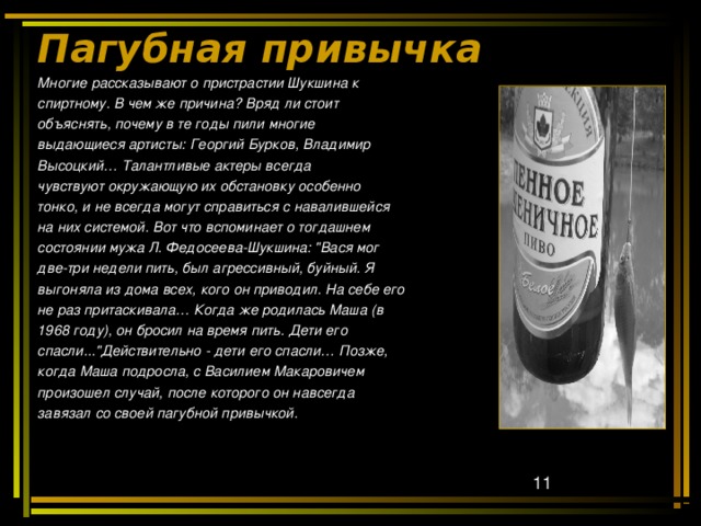 Пагубная привычка Многие рассказывают о пристрастии Шукшина к спиртному. В чем же причина? Вряд ли стоит объяснять, почему в те годы пили многие выдающиеся артисты: Георгий Бурков, Владимир Высоцкий… Талантливые актеры всегда чувствуют окружающую их обстановку особенно тонко, и не всегда могут справиться с навалившейся на них системой. Вот  что вспоминает о тогдашнем состоянии мужа Л. Федосеева-Шукшина: 