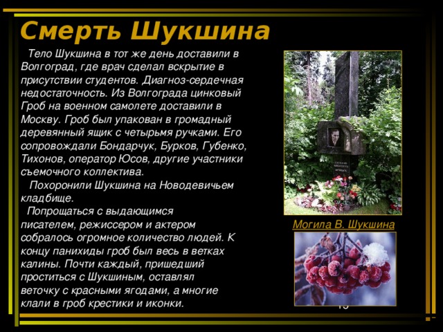 Смерть Шукшина    Тело Шукшина в тот же день доставили в Волгоград, где врач сделал вскрытие в присутствии студентов. Диагноз-сердечная недостаточность. Из Волгограда цинковый Гроб на военном самолете доставили в Москву. Гроб был упакован в громадный деревянный ящик с четырьмя ручками. Его сопровождали Бондарчук, Бурков, Губенко, Тихонов, оператор Юсов, другие участники съемочного коллектива.   Похоронили Шукшина на Новодевичьем кладбище.  Попрощаться с выдающимся писателем, режиссером и актером собралось огромное количество людей. К концу панихиды гроб был весь в ветках калины. Почти каждый, пришедший проститься с Шукшиным, оставлял веточку с красными ягодами, а многие клали в гроб крестики и иконки. Могила В. Шукшина 