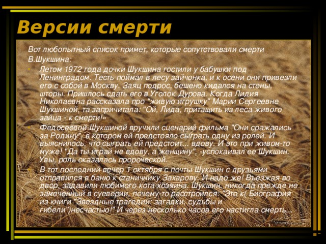 Версии смерти Вот любопытный список примет, которые сопутствовали смерти В.Шукшина: Летом 1972 года дочки Шукшина гостили у бабушки под Ленинградом. Тесть поймал в лесу зайчонка, и к осени они привезли его с собой в Москву. Заяц подрос, бешено кидался на стены, шторы. Пришлось сдать его в Уголок Дурова. Когда Лидия Николаевна рассказала про 