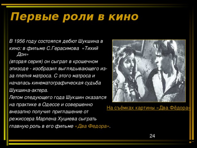 Первые роли в кино В 1956 году состоялся дебют Шукшина в кино: в фильме С.Герасимова «Тихий Дон» (вторая серия) он сыграл в крошечном эпизоде - изобразил выглядывающего из- за плетня матроса. С этого матроса и началась кинематографическая судьба Шукшина-актера. Летом следующего года Шукшин оказался на практике в Одессе и совершенно внезапно получил приглашение от режиссера Марлена Хуциева сыграть главную роль в его фильме «Два Федора» . На съёмках картины «Два Фёдора» 
