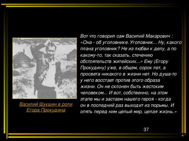 Вот что говорил сам Василий Макарович : «Она - об уголовнике. Уголовник... Ну, какого плана уголовник? Не из любви к делу, а по какому-то, так сказать, стечению обстоятельств житейских...» Ему (Егору Прокудину) уже, в общем, сорок лет, а просвета никакого в жизни нет. Но душа-то у него восстает против этого образа жизни. Он не склонен быть жестоким человеком... И вот, собственно, на этом этапе мы и застаем нашего героя - когда он в последний раз выходит из тюрьмы. И опять перед ним целый мир, целая жизнь.» Василий Шукшин в роли Егора Прокудина  