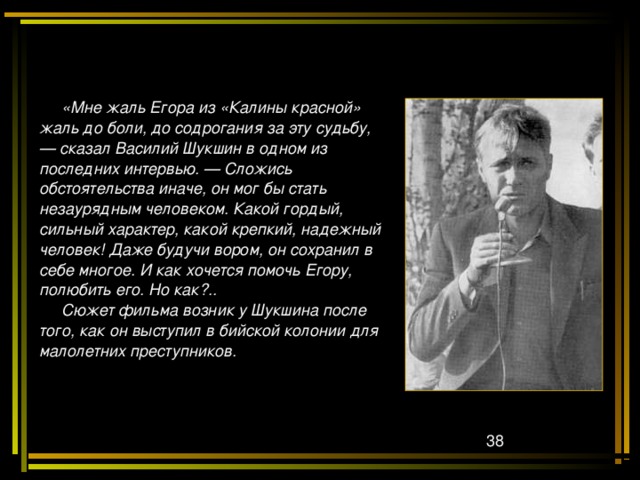  «Мне жаль Егора из «Калины красной» жаль до боли, до содрогания за эту судьбу, — сказал Василий Шукшин в одном из последних интервью. — Сложись обстоятельства иначе, он мог бы стать незаурядным человеком. Какой гордый, сильный характер, какой крепкий, надежный человек! Даже будучи вором, он сохранил в себе многое. И как хочется помочь Егору, полюбить его. Но как?..  Сюжет фильма возник у Шукшина после того, как он выступил в бийской колонии для малолетних преступников. 