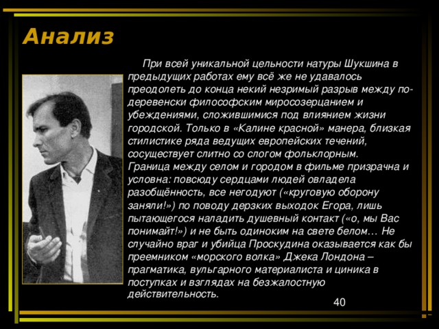 Анализ  При всей уникальной цельности натуры Шукшина в предыдущих работах ему всё же не удавалось преодолеть до конца некий незримый разрыв между по- деревенски философским миросозерцанием и убеждениями, сложившимися под влиянием жизни городской. Только в «Калине красной» манера, близкая стилистике ряда ведущих европейских течений, сосуществует слитно со слогом фольклорным. Граница между селом и городом в фильме призрачна и условна: повсюду сердцами людей овладела разобщённость, все негодуют («круговую оборону заняли!») по поводу дерзких выходок Егора, лишь пытающегося наладить душевный контакт («о, мы Вас понимайт!») и не быть одиноким на свете белом… Не случайно враг и убийца Проскудина оказывается как бы преемником «морского волка» Джека Лондона – прагматика, вульгарного материалиста и циника в поступках и взглядах на безжалостную действительность.    