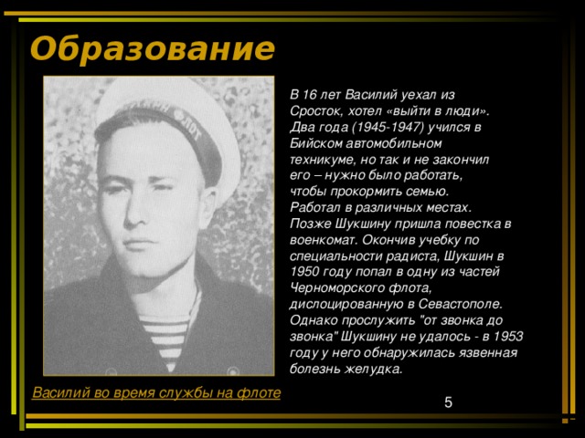 Образование   В 16 лет Василий уехал из Сросток, хотел «выйти в люди». Два года (1945-1947) учился в Бийском автомобильном техникуме, но так и не закончил его – нужно было работать, чтобы прокормить семью. Работал в различных местах. Позже Шукшину пришла повестка в военкомат. Окончив учебку по специальности радиста, Шукшин в 1950 году попал в одну из частей  Черноморского флота, дислоцированную в Севастополе.  Однако прослужить 