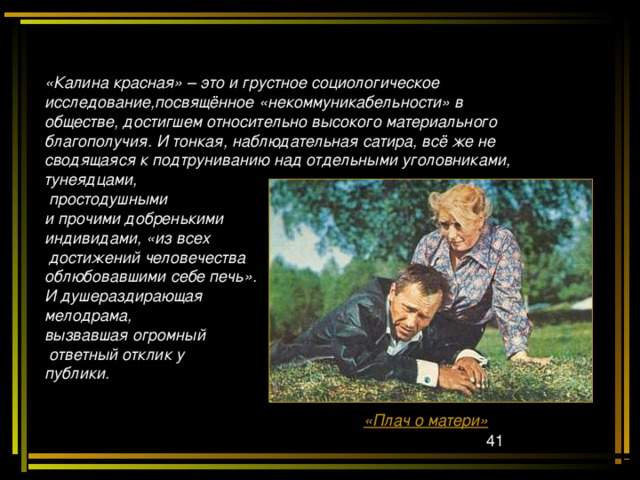 «Калина красная» – это и грустное социологическое исследование,посвящённое «некоммуникабельности» в обществе, достигшем относительно высокого материального благополучия. И тонкая, наблюдательная сатира, всё же не сводящаяся к подтруниванию над отдельными уголовниками, тунеядцами,  простодушными и прочими добренькими индивидами, «из всех  достижений человечества облюбовавшими себе печь». И душераздирающая мелодрама, вызвавшая огромный  ответный отклик у публики. «Плач о матери»  