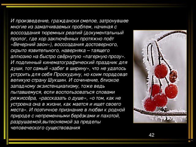 И произведение, граждански смелое, затронувшее многие из замалчиваемых проблем, начиная с воссоздания тюремных реалий (документальный пролог, где хор заключённых протяжно поёт «Вечерний звон»), воссоздания достоверного, скрыто язвительного, наверняка – таящего аллюзию на быстро свёрнутую «лагерную прозу». И подлинный кинематографический праздник для души, тот самый «забег в ширину», что не удалось устроить для себя Проскудину, но коим порадовал великую страну Шукшин. И сочинение, близкое западному экзистенциализму, тоже ведь пытавшемуся, если воспользоваться словами режиссёра, «рассказать о душе», «о том, как не устроена она в жизни, как мается и ищет своего места». И поэтичное признание в любви к родной природе с непременными берёзками и пахотой, разрушаемой,вытесняемой за пределы человеческого существования  