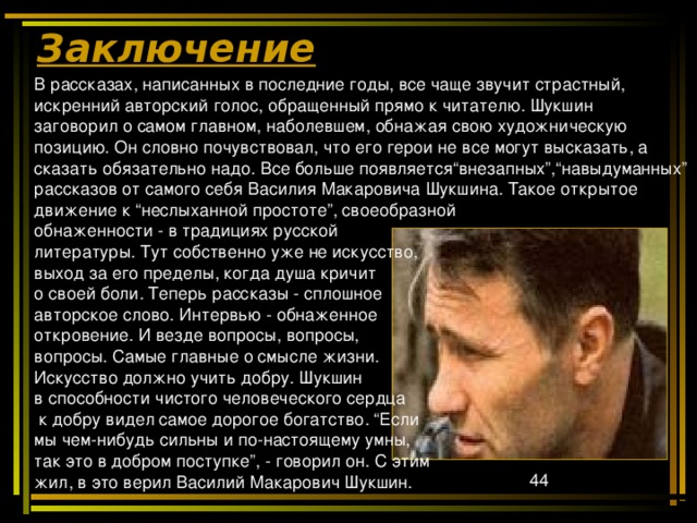 Заключение В рассказах, написанных в последние годы, все чаще звучит страстный, искренний авторский голос, обращенный прямо к читателю. Шукшин заговорил о самом главном, наболевшем, обнажая свою художническую позицию. Он словно почувствовал, что его герои не все могут высказать, а сказать обязательно надо. Все больше появляется“внезапных”,“навыдуманных” рассказов от самого себя Василия Макаровича Шукшина. Такое открытое движение к “неслыханной простоте”, своеобразной обнаженности - в традициях русской литературы. Тут собственно уже не искусство, выход за его пределы, когда душа кричит о своей боли. Теперь рассказы - сплошное авторское слово. Интервью - обнаженное откровение. И везде вопросы, вопросы, вопросы. Самые главные о смысле жизни. Искусство должно учить добру. Шукшин в способности чистого человеческого сердца  к добру видел самое дорогое богатство. “Если мы чем-нибудь сильны и по-настоящему умны, так это в добром поступке”, - говорил он. С этим жил, в это верил Василий Макарович Шукшин. 
