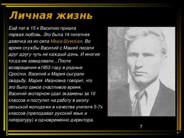 Личная жизнь   Ещё лет в 15 к Василию пришла первая любовь. Это была 14-тилетняя девочка из их села Маша Шумская . Во время службы Василий с Машей писали друг другу чуть не каждый день. И многие тогда им завидовали…После возвращения в1953 году в родные Сростки, Василий и Мария сыграли свадьбу. Мария Ивановна говорит, что это было самое счастливое время. Василий экстерном сдал экзамены за 10 классов и поступил на работу в школу сельской молодежи в качестве учителя 5-7х классов (преподавал русский язык и литературу) и одновременно директора. 