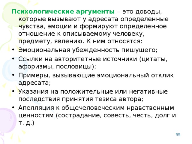 Психологические аргументы ‒ это доводы, которые вызывают у адресата определенные чувства, эмоции и формируют определенное отношение к описываемому человеку, предмету, явлению. К ним относятся: Эмоциональная убежденность пишущего; Ссылки на авторитетные источники (цитаты, афоризмы, пословицы); Примеры, вызывающие эмоциональный отклик адресата; Указания на положительные или негативные последствия принятия тезиса автора; Апелляция к общечеловеческим нравственным ценностям (сострадание, совесть, честь, долг и т. д.) 53 