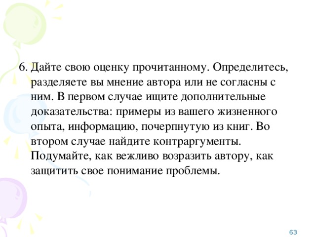 6.  Дайте свою оценку прочитанному. Определитесь, разделяете вы мнение автора или не согласны с ним. В первом случае ищите дополнительные доказательства: примеры из вашего жизненного опыта, информацию, почерпнутую из книг. Во втором случае найдите контраргументы. Подумайте, как вежливо возразить автору, как защитить свое понимание проблемы.  