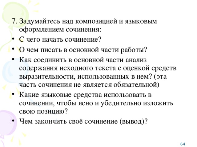 7. Задумайтесь над композицией и языковым оформлением сочинения: С чего начать сочинение? О чем писать в основной части работы? Как соединить в основной части анализ содержания исходного текста с оценкой средств выразительности, использованных в нем? (эта часть сочинения не является обязательной) Какие языковые средства использовать в сочинении, чтобы ясно и убедительно изложить свою позицию? Чем закончить своё сочинение (вывод)?  