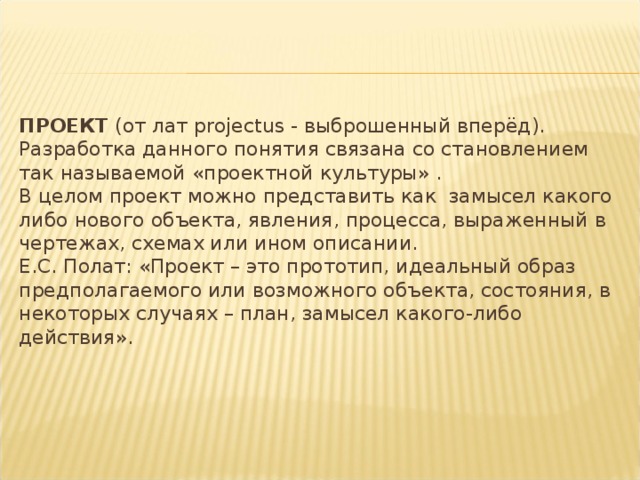 ПРОЕКТ (от лат projectus - выброшенный вперёд). Разработка данного понятия связана со становлением так называемой «проектной культуры» .  В целом проект можно представить как замысел какого либо нового объекта, явления, процесса, выраженный в чертежах, схемах или ином описании.  Е.С. Полат: «Проект – это прототип, идеальный образ предполагаемого или возможного объекта, состояния, в некоторых случаях – план, замысел какого-либо действия».   