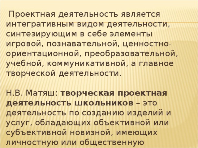  Проектная деятельность является интегративным видом деятельности, синтезирующим в себе элементы игровой, познавательной, ценностно-ориентационной, преобразовательной, учебной, коммуникативной, а главное творческой деятельности.   Н.В. Матяш: творческая проектная деятельность школьников – это деятельность по созданию изделий и услуг, обладающих объективной или субъективной новизной, имеющих личностную или общественную значимость. 