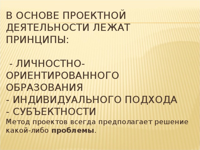 В ОСНОВЕ ПРОЕКТНОЙ ДЕЯТЕЛЬНОСТИ ЛЕЖАТ ПРИНЦИПЫ:    - ЛИЧНОСТНО-ОРИЕНТИРОВАННОГО ОБРАЗОВАНИЯ  - ИНДИВИДУАЛЬНОГО ПОДХОДА  - СУБЪЕКТНОСТИ  Метод проектов всегда предполагает решение какой-либо проблемы . 