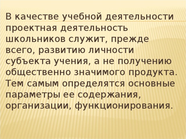 В качестве учебной деятельности проектная деятельность школьников служит, прежде всего, развитию личности субъекта учения, а не получению общественно значимого продукта. Тем самым определятся основные параметры ее содержания, организации, функционирования. 