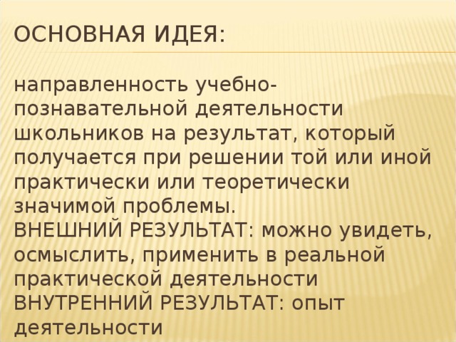 ОСНОВНАЯ ИДЕЯ:   направленность учебно-познавательной деятельности школьников на результат, который получается при решении той или иной практически или теоретически значимой проблемы.  ВНЕШНИЙ РЕЗУЛЬТАТ: можно увидеть, осмыслить, применить в реальной практической деятельности  ВНУТРЕННИЙ РЕЗУЛЬТАТ: опыт деятельности 