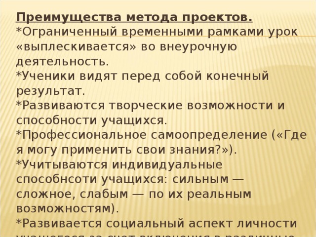 Преимущества метода проектов.  *Ограниченный временными рамками урок «выплескивается» во внеурочную деятельность.  *Ученики видят перед собой конечный результат.  *Развиваются творческие возможности и способности учащихся.  *Профессиональное самоопределение («Где я могу применить свои знания?»).  *Учитываются индивидуальные способнсоти учащихся: сильным — сложное, слабым — по их реальным возможностям).  *Развивается социальный аспект личности учащегося за счет включения в различные виды деятельности... 