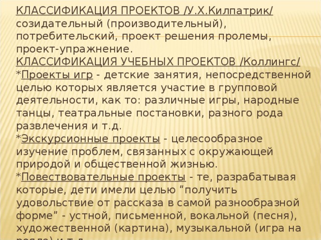 КЛАССИФИКАЦИЯ ПРОЕКТОВ /У.Х.Килпатрик/  созидательный (производительный), потребительский, проект решения пролемы, проект-упражнение.  КЛАССИФИКАЦИЯ УЧЕБНЫХ ПРОЕКТОВ /Коллингс/  * Проекты игр - детские занятия, непосредственной целью которых является участие в групповой деятельности, как то: различные игры, народные танцы, театральные постановки, разного рода развлечения и т.д.  * Экскурсионные проекты - целесообразное изучение проблем, связанных с окружающей природой и общественной жизнью.  * Повествовательные проекты - те, разрабатывая которые, дети имели целью “получить удовольствие от рассказа в самой разнообразной форме” - устной, письменной, вокальной (песня), художественной (картина), музыкальной (игра на рояле) и т.д.  * Конструктивные проекты - нацеленные на создание конкретного, полезного продукта. 
