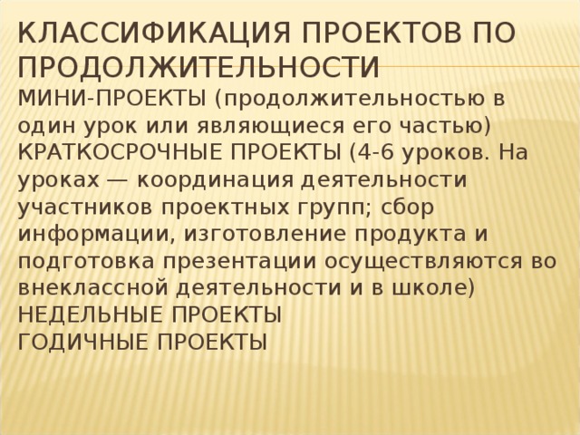 КЛАССИФИКАЦИЯ ПРОЕКТОВ ПО ПРОДОЛЖИТЕЛЬНОСТИ  МИНИ-ПРОЕКТЫ (продолжительностью в один урок или являющиеся его частью)  КРАТКОСРОЧНЫЕ ПРОЕКТЫ (4-6 уроков. На уроках — координация деятельности участников проектных групп; сбор информации, изготовление продукта и подготовка презентации осуществляются во внеклассной деятельности и в школе)  НЕДЕЛЬНЫЕ ПРОЕКТЫ  ГОДИЧНЫЕ ПРОЕКТЫ   