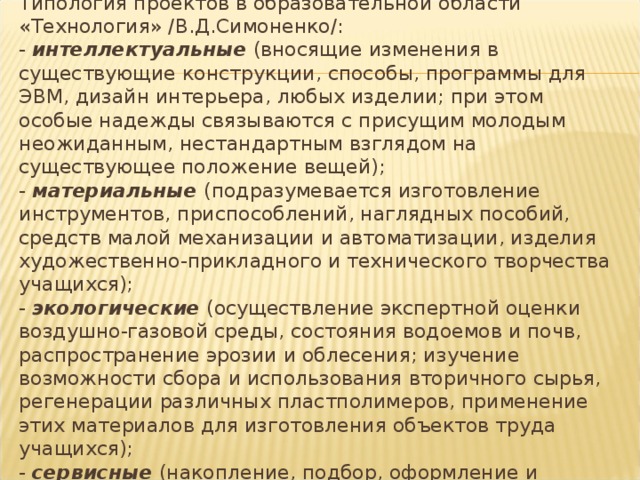 Типология проектов в образовательной области «Технология» /В.Д.Симоненко/:  - интеллектуальные (вносящие изменения в существующие конструкции, способы, программы для ЭВМ, дизайн интерьера, любых изделии; при этом особые надежды связываются с присущим молодым неожиданным, нестандартным взглядом на существующее положение вещей);  - материальные (подразумевается изготовление инструментов, приспособлений, наглядных пособий, средств малой механизации и автоматизации, изделия художественно-прикладного и технического творчества учащихся);  - экологические (осуществление экспертной оценки воздушно-газовой среды, состояния водоемов и почв, распространение эрозии и облесения; изучение возможности сбора и использования вторичного сырья, регенерации различных пластполимеров, применение этих материалов для изготовления объектов труда учащихся);  - сервисные (накопление, подбор, оформление и представле6ние информации);  - комплексные , включающие интеллектуальные, материальные, экологические и сервисные составляющие. 