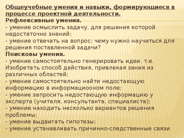 Общеучебные умения и навыки, формирующиеся в процессе проектной деятельности.  Рефлексивные умения.  - умение осмыслить задачу, для решения которой недостаточно знаний;  - умение отвечать на вопрос: чему нужно научиться для решения поставленной задачи?  Поисковы умения.  - умение самостоятельно генерировать идеи, т.е. Изобретать способ действия, привлекая зания из различных областей;  - умение самостоятельно найти недостающую информацию в информациооном поле;  - умение запросить недостающую информацию у эксперта (учителя, консультанта, специалиста);  - умение находить несколько вариантов решения проблемы;  - умение выдвигать гипотезы;  - умение устанавливать причинно-следственные связи   
