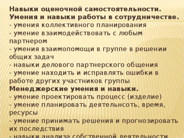 Навыки оценочной самостоятельности.  Умения и навыки работы в сотрудничестве.  - умения коллективного планирования  - умение взаимодействовать с любым партнером  - умения взаимопомощи в группе в решении общих задач  - навыки делового партнерского общения  - умение находить и исправлять ошибки в работе других участников группы  Менеджерские умения и навыки.  - умение проектировать процесс (изделие)  - умение планировать деятельнсоть, время, ресурсы  - умение принимать решения и прогнозировать их последствия  - навыки анализа собственной деятельности    