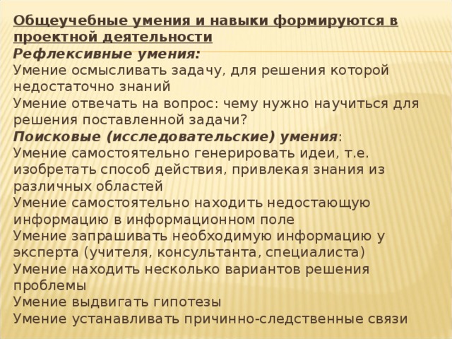 Общеучебные умения и навыки формируются в проектной деятельности  Рефлексивные умения:  Умение осмысливать задачу, для решения которой недостаточно знаний  Умение отвечать на вопрос: чему нужно научиться для решения поставленной задачи?  Поисковые (исследовательские) умения :  Умение самостоятельно генерировать идеи, т.е. изобретать способ действия, привлекая знания из различных областей  Умение самостоятельно находить недостающую информацию в информационном поле  Умение запрашивать необходимую информацию у эксперта (учителя, консультанта, специалиста)  Умение находить несколько вариантов решения проблемы  Умение выдвигать гипотезы  Умение устанавливать причинно-следственные связи 