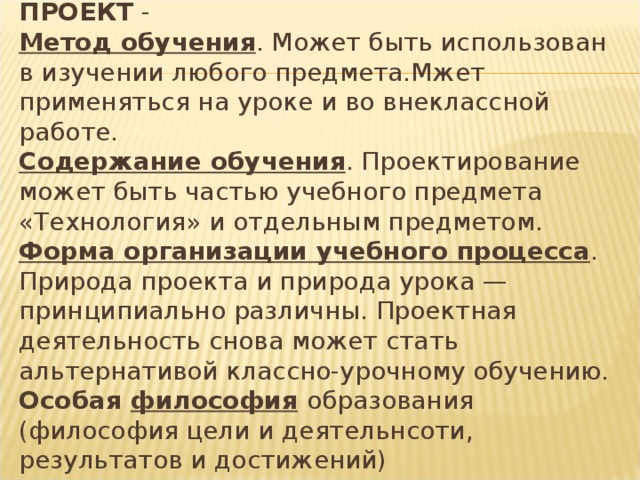 ПРОЕКТ -  Метод обучения . Может быть использован в изучении любого предмета.Мжет применяться на уроке и во внеклассной работе.  Содержание обучения . Проектирование может быть частью учебного предмета «Технология» и отдельным предметом.  Форма организации учебного процесса . Природа проекта и природа урока — принципиально различны. Проектная деятельность снова может стать альтернативой классно-урочному обучению.  Особая философия  образования (философия цели и деятельнсоти, результатов и достижений)  Педагогическая технология . 
