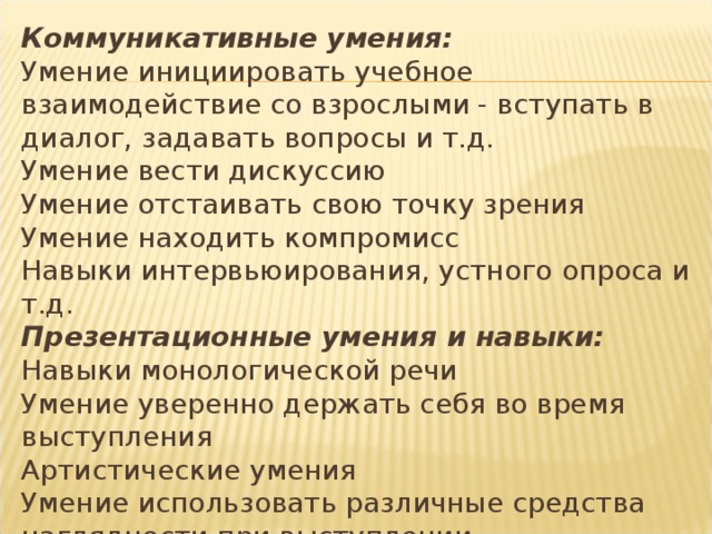 Коммуникативные умения:  Умение инициировать учебное взаимодействие со взрослыми - вступать в диалог, задавать вопросы и т.д.  Умение вести дискуссию  Умение отстаивать свою точку зрения  Умение находить компромисс  Навыки интервьюирования, устного опроса и т.д.  Презентационные умения и навыки:  Навыки монологической речи  Умение уверенно держать себя во время выступления  Артистические умения  Умение использовать различные средства наглядности при выступлении  Умение отвечать на незапланированные вопросы 