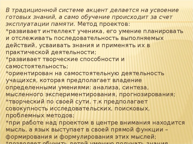 В традиционной системе акцент делается на усвоение готовых знаний, а само обучение происходит за счет эксплуатации памяти. Метод проектов:  *развивает интеллект ученика, его умение планировать и отслеживать последовательность выполняемых действий, усваивать знания и применять их в практической деятельности;  *развивает творческие способности и самостоятельность;  *ориентирован на самостоятельную деятельность учащихся, которая предполагает владение определенными умениями: анализа, синтеза, мысленного экспериментирования, прогнозирования;  *творческий по своей сути, т.к предполагает совокупность исследовательских, поисковых, проблемных методов;  *при работе над проектом в центре внимания находится мысль, а язык выступает в своей прямой функции – формирования и формулирования этих мыслей;  *позволяет обучить детей умению получать знания через свою деятельность. 