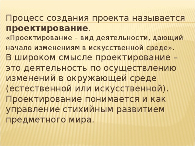 Процесс создания проекта называется проектирование .  «Проектирование – вид деятельности, дающий начало изменениям в искусственной среде».   В широком смысле проектирование – это деятельность по осуществлению изменений в окружающей среде (естественной или искусственной).  Проектирование понимается и как управление стихийным развитием предметного мира. 