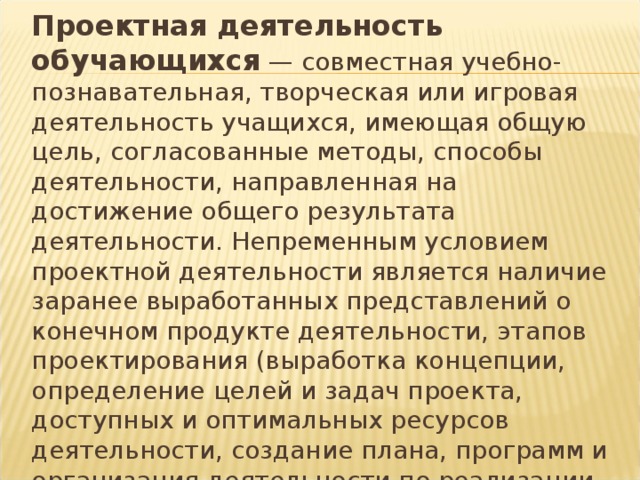 Проектная деятельность обучающихся — совместная учебно-познавательная, творческая или игровая деятельность учащихся, имеющая общую цель, согласованные методы, способы деятельности, направленная на достижение общего результата деятельности. Непременным условием проектной деятельности является наличие заранее выработанных представлений о конечном продукте деятельности, этапов проектирования (выработка концепции, определение целей и задач проекта, доступных и оптимальных ресурсов деятельности, создание плана, программ и организация деятельности по реализации проекта) и реализации проекта, включая его осмысление и рефлексию результатов деятельности. 