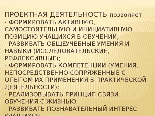 ПРОЕКТНАЯ ДЕЯТЕЛЬНОСТЬ позволяет  - ФОРМИРОВАТЬ АКТИВНУЮ, САМОСТОЯТЕЛЬНУЮ И ИНИЦИАТИВНУЮ ПОЗИЦИЮ УЧАЩИХСЯ В ОБУЧЕНИИ;  - РАЗВИВАТЬ ОБЩЕУЧЕБНЫЕ УМЕНИЯ И НАВЫКИ (ИССЛЕДОВАТЕЛЬСКИЕ, РЕФЛЕКСИВНЫЕ);  - ФОРМИРОВАТЬ КОМПЕТЕНЦИИ (УМЕНИЯ, НЕПОСРЕДСТВЕННО СОПРЯЖЕННЫЕ С ОПЫТОМ ИХ ПРИМЕНЕНИЯ В ПРАКТИЧЕСКОЙ ДЕЯТЕЛЬНОСТИ);  - РЕАЛИЗОВЫВАТЬ ПРИНЦИП СВЯЗИ ОБУЧЕНИЯ С ЖИЗНЬЮ;  - РАЗВИВАТЬ ПОЗНАВАТЕЛЬНЫЙ ИНТЕРЕС УЧАЩИХСЯ   