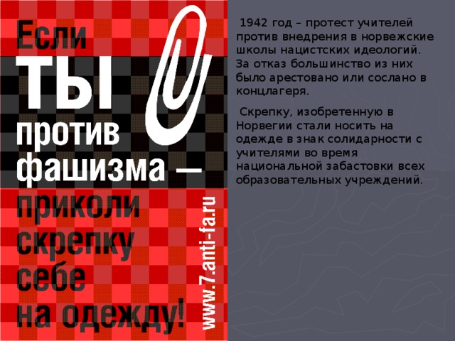  1942 год – протест учителей против внедрения в норвежские школы нацистских идеологий. За отказ большинство из них было арестовано или сослано в концлагеря.  Скрепку, изобретенную в Норвегии стали носить на одежде в знак солидарности с учителями во время национальной забастовки всех образовательных учреждений. 