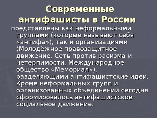 Современные антифашисты в России  представлены как неформальными группами (которые называют себя «антифа»), так и организациями (Молодёжное правозащитное движение, Сеть против расизма и нетерпимости, Международное общество «Мемориал»), разделяющими антифашистские идеи. Кроме неформальных групп и организованных объединений сегодня сформировалось антифашистское социальное движение. 