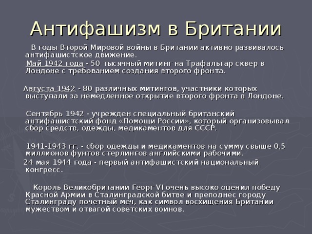 Антифашизм в Британии  В годы Второй Мировой войны в Британии активно развивалось антифашистское движение.  Май 1942 года - 50 тысячный митинг на Трафальгар сквер в Лондоне с требованием создания второго фронта.  А вгуста 1942 - 80 различных митингов, участники которых выступали за немедленное открытие второго фронта в Лондоне.  Сентябрь 1942 - учрежден специальный британский антифашистский фонд «Помощи России», который организовывал сбор средств, одежды, медикаментов для СССР.  1941-1943 гг. - сбор одежды и медикаментов на сумму свыше 0,5 миллионов фунтов стерлингов английскими рабочими.  24 мая 1944 года - первый антифашистский национальный конгресс.  Король Великобритании Георг VI очень высоко оценил победу Красной Армии в Сталинградской битве и преподнес городу Сталинграду почетный меч, как символ восхищения Британии мужеством и отвагой советских воинов. 