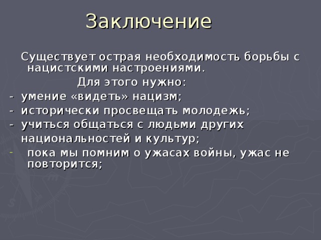 Заключение  Существует острая необходимость борьбы с нацистскими настроениями.  Для этого нужно: - умение «видеть» нацизм; - исторически просвещать молодежь; - учиться общаться с людьми других  национальностей и культур; пока мы помним о ужасах войны, ужас не повторится;  