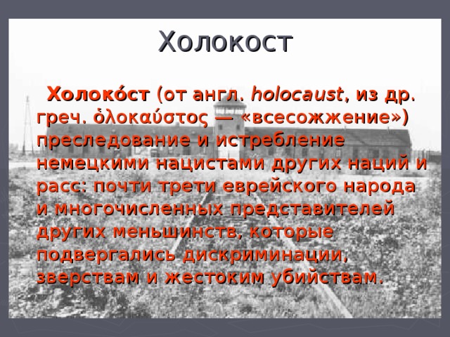 Холокост  Холоко́ст (от англ. holocaust , из др. греч. ὁλοκαύστος — «всесожжение»)  преследование и истребление немецкими нацистами других наций и расс: почти трети еврейского народа и многочисленных представителей других меньшинств, которые подвергались дискриминации, зверствам и жестоким убийствам. 