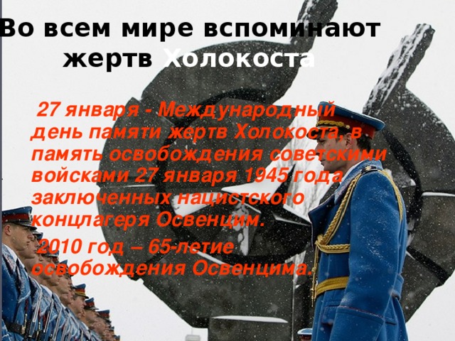 Во всем мире вспоминают жертв Холокоста   27 января - Международный день памяти жертв Холокоста, в память освобождения советскими войсками 27 января 1945 года заключенных нацистского концлагеря Освенцим.  2010 год – 65-летие освобождения Освенцима.  